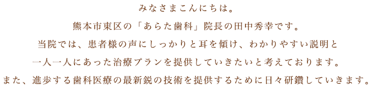 みなさまこんにちは。熊本市東区の「あらた歯科」院長の田中秀幸です。当院では、患者様の声にしっかりと耳を傾け、わかりやすい説明と一人一人にあった治療プランを提供していきたいと考えております。また、進歩する歯科医療の最新鋭の技術を提供するために日々研鑽していきます。