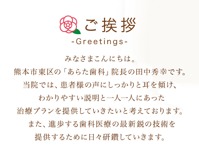 みなさまこんにちは。熊本市東区の「あらた歯科」院長の田中秀幸です。当院では、患者様の声にしっかりと耳を傾け、わかりやすい説明と一人一人にあった治療プランを提供していきたいと考えております。また、進歩する歯科医療の最新鋭の技術を提供するために日々研鑽していきます。